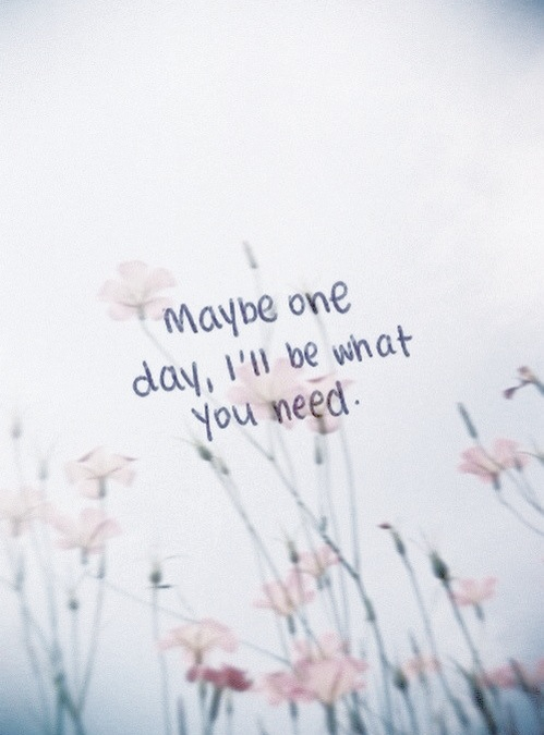 Maybe one day, ill be what you need Maybe one day, ill be what you need