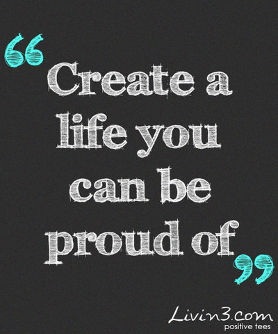 Create a life you can be proud of Create a life you can be proud of