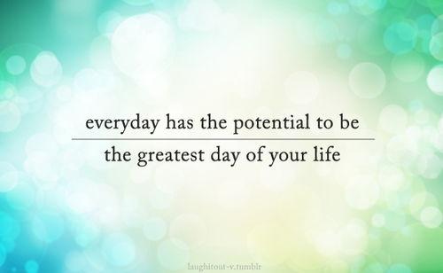 Everyday has the potential to be the greatest day of your life