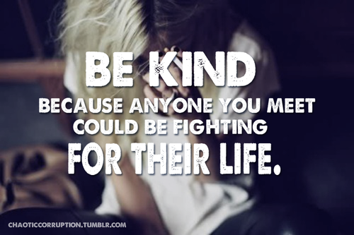 Be kind, because anyone you meet could be fighting for their life Be kind, because anyone you meet could be fighting for their life