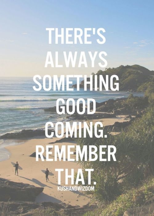 Theres always something good coming, remember that