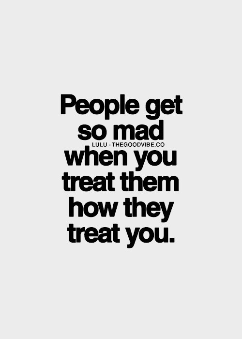 When you treat them how they treat you When you treat them how they treat you