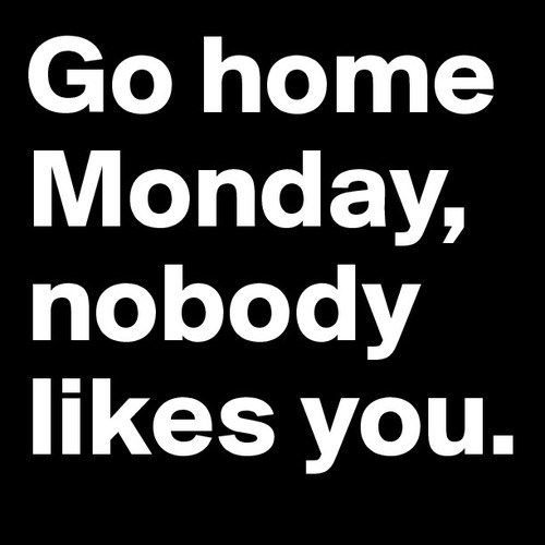Go home Monday, nobody likes you