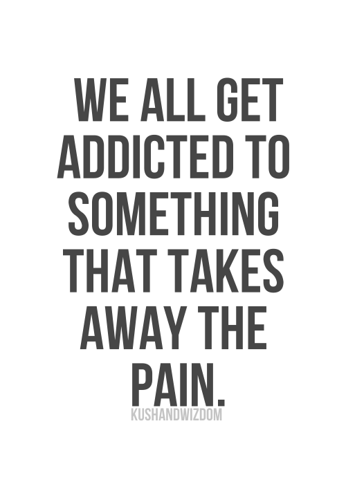 We all get addicted to something that takes away the pain We all get addicted to something that takes away the pain
