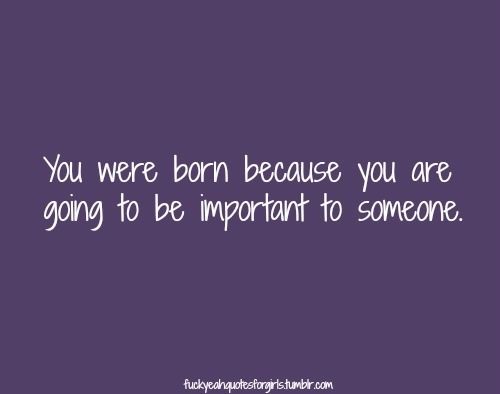 You were born because you are going to be important to someone