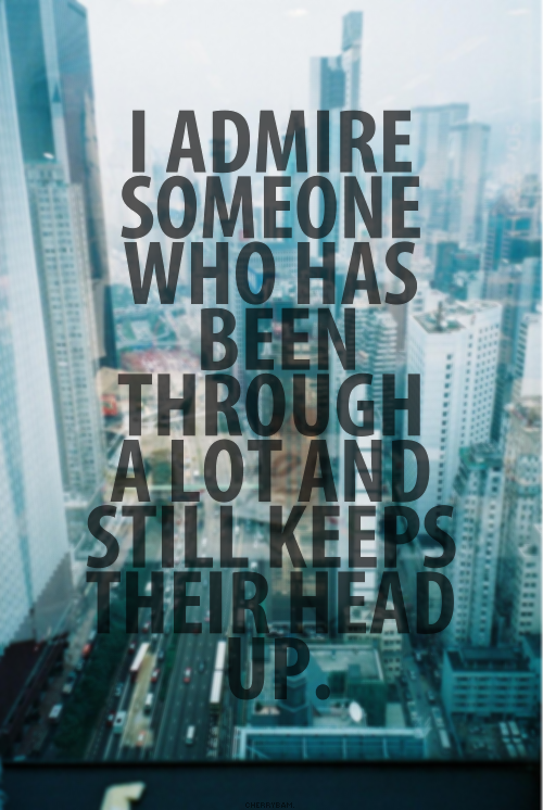 I admire someone who has been through alot and still keeps their head up