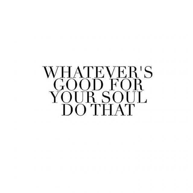 Whatevers good for your soul, do that