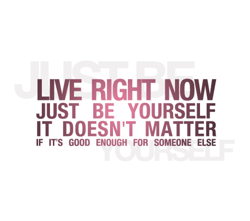 Live right now, just be yourself