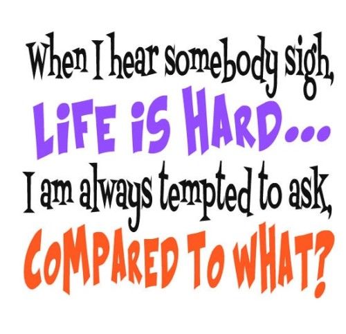 When I hear somebody sigh, life is hard. I am always tempted to ask, compared to what?