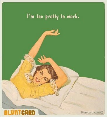I'm too pretty to work! I'm too pretty to work!