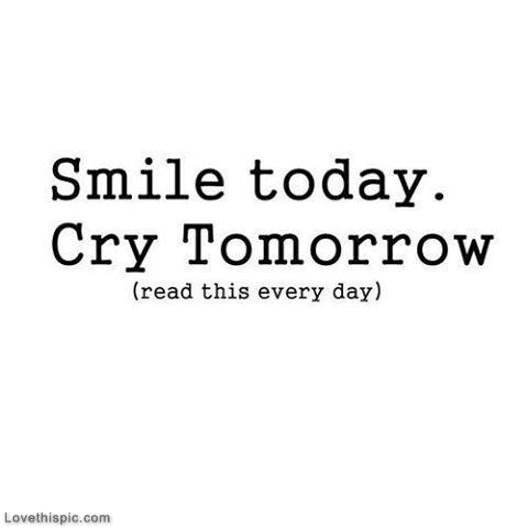 Smile today, cry tomorrow