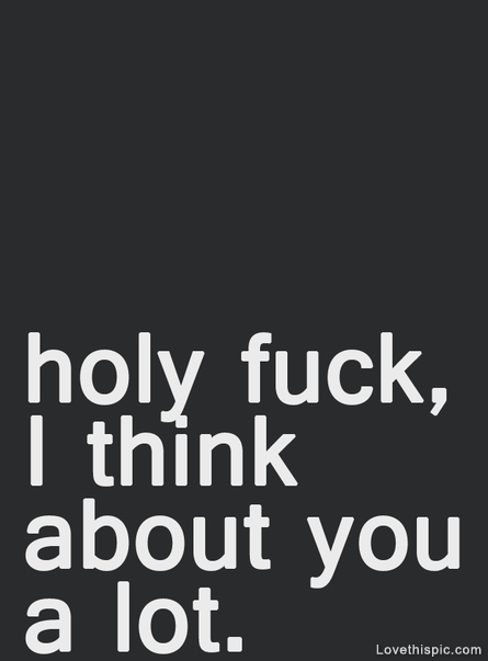 Holy fuck, I think about you alot