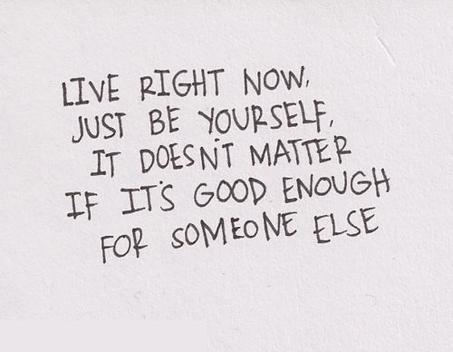 Live right now, just be yourself