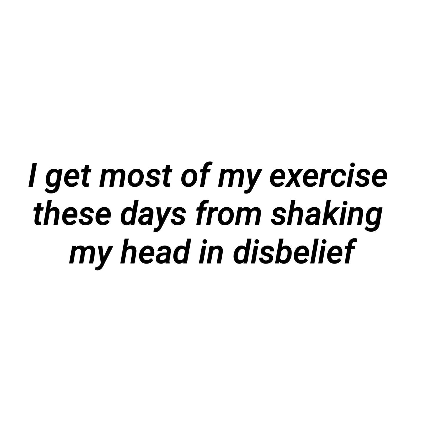 I Get Most Of My Exercise These Days From Shaking My Head In Disbelief