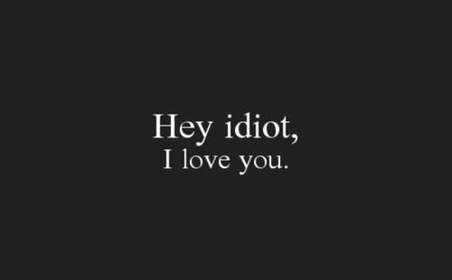 Hey idiot, i love you