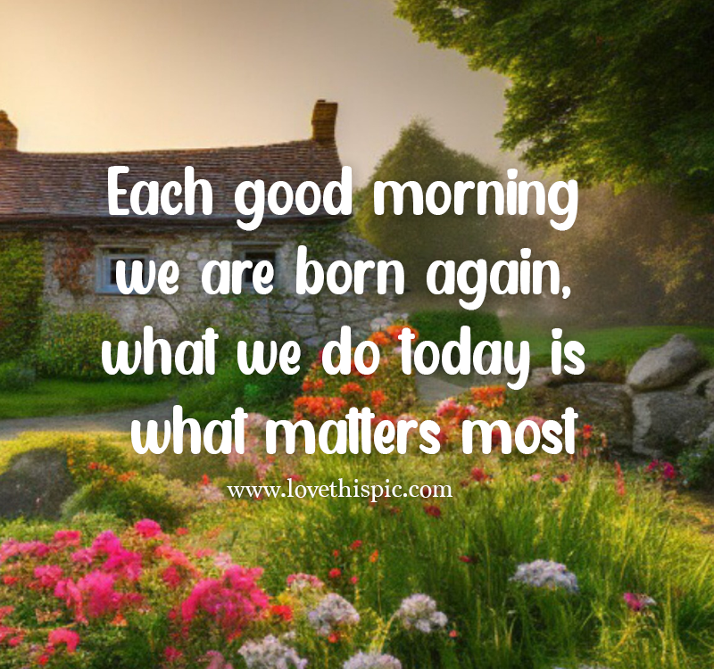 Each Good Morning We Are Born Again, What We Do Today Is What Matters ...