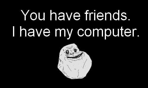 You have friends, I have my computer