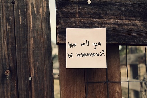 How will you be remembered? How will you be remembered?