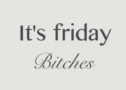 Its friday bitches