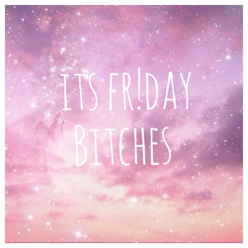 Its friday bitches