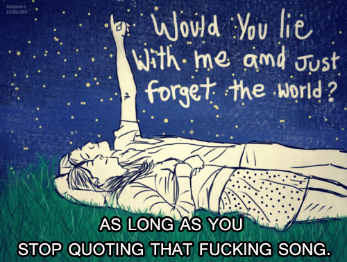 Would you lie with me and just forget the world? Would you lie with me and just forget the world?