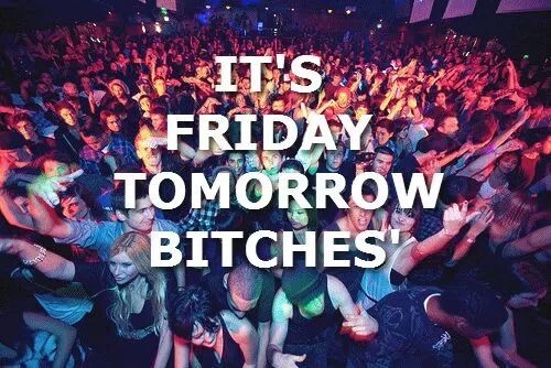 Its friday tomorrow bitches