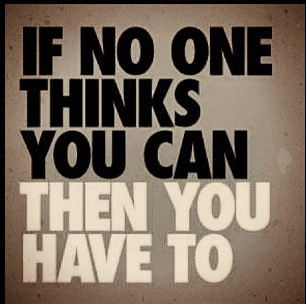 If no one thinks you can then you have to If no one thinks you can then you have to