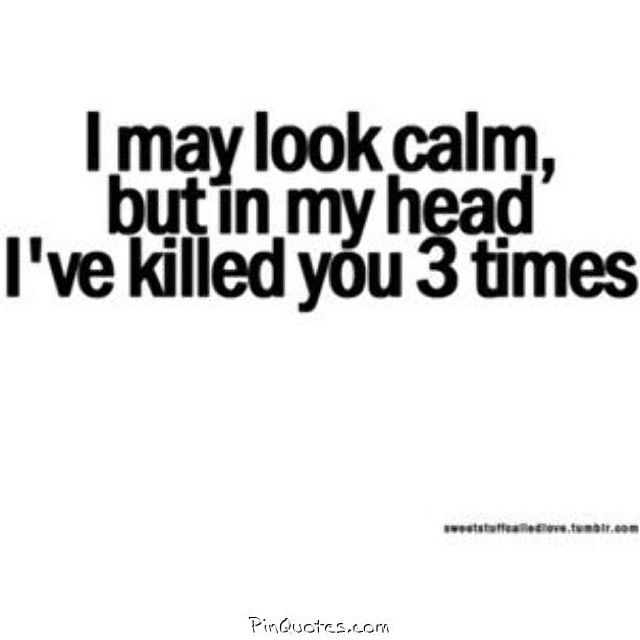 I may look calm but in my head ive killed you 3 times
