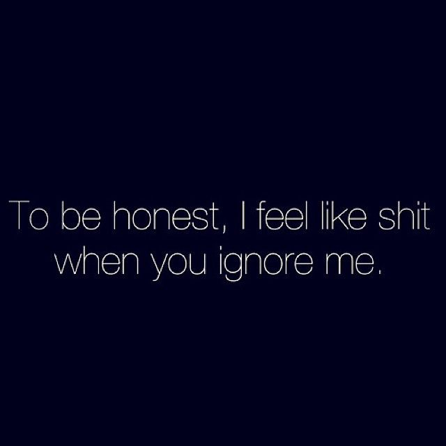 I feel like shit when you ignore me