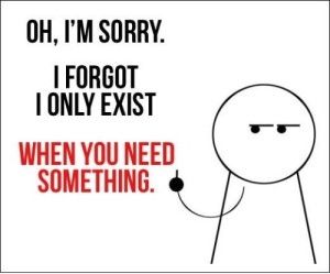 I only exist when you need something