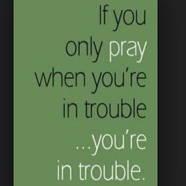 If you only pray when you are in trouble If you only pray when you are in trouble