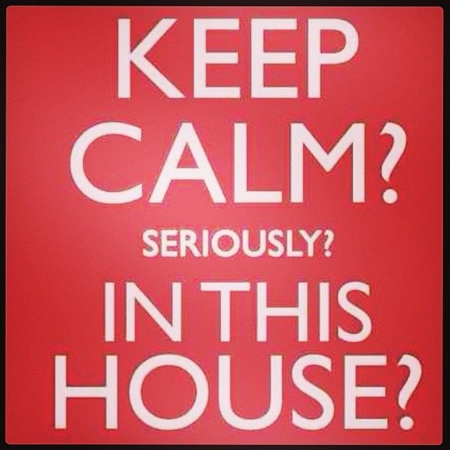 Keep calm? Seriously? In this house?
