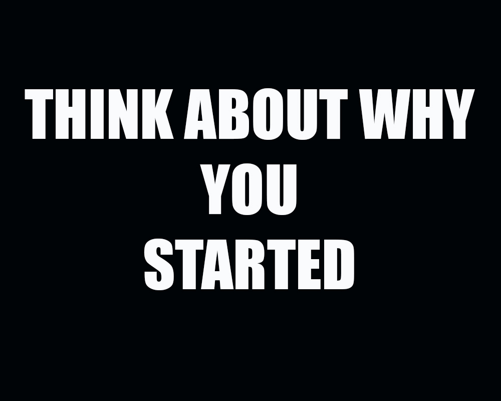 Think about why you started Think about why you started