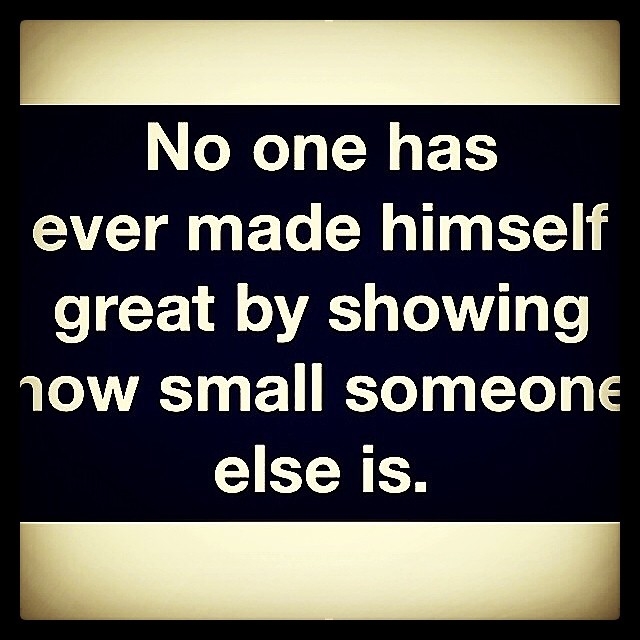 No one has made himself great by showing how small someone else is No one has made himself great by showing how small someone else is