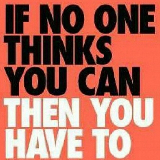If no one thinks you can, then you have to If no one thinks you can, then you have to