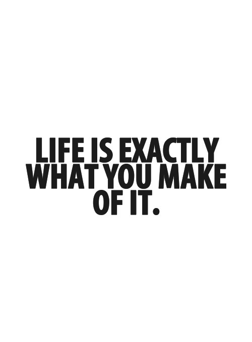 Life is exactly what you make of it