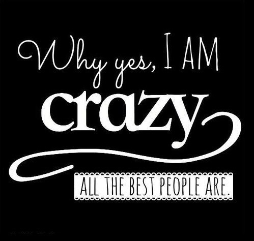 Why yes, I am crazy, all the best people are Why yes, I am crazy, all the best people are
