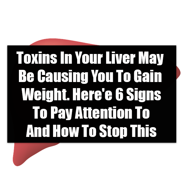 Toxins In Your Liver May Be Causing You To Gain Weight. Here'e 6 Signs To Pay Attention To And How To Stop This
