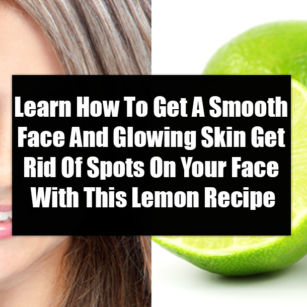Learn How To Get A Smooth Face And Glowing Skin Get Rid Of Spots On Your Face With This Lemon Recipe