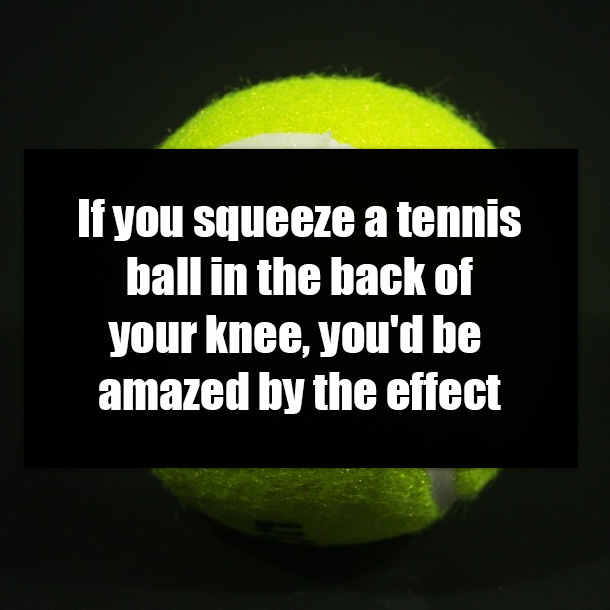 If you squeeze a tennis ball in the back of your knee, you'd be amazed by the effect
