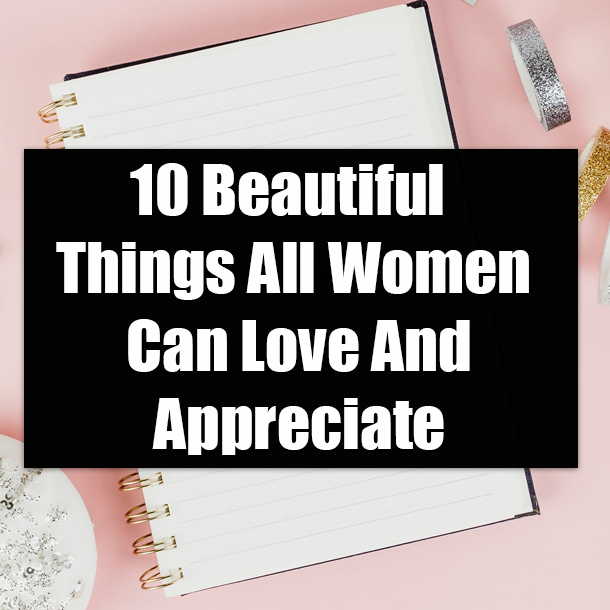 10 Beautiful Things All Women Can Love And Appreciate
