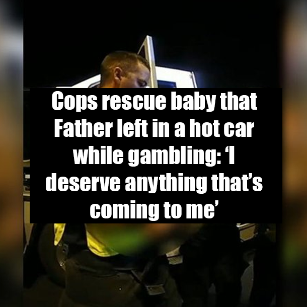 Cops rescue baby that Father left in a hot car while gambling: ‘I deserve anything that’s coming to me’