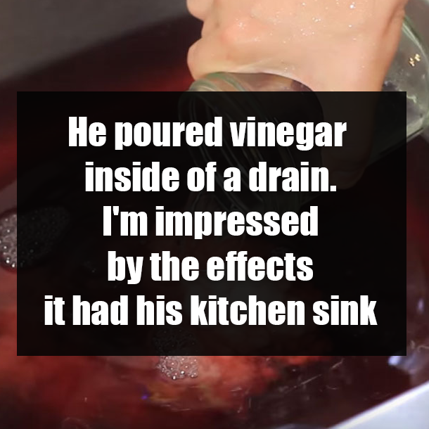 He poured vinegar inside of a drain. I'm impressed by the effects it had his kitchen sink
