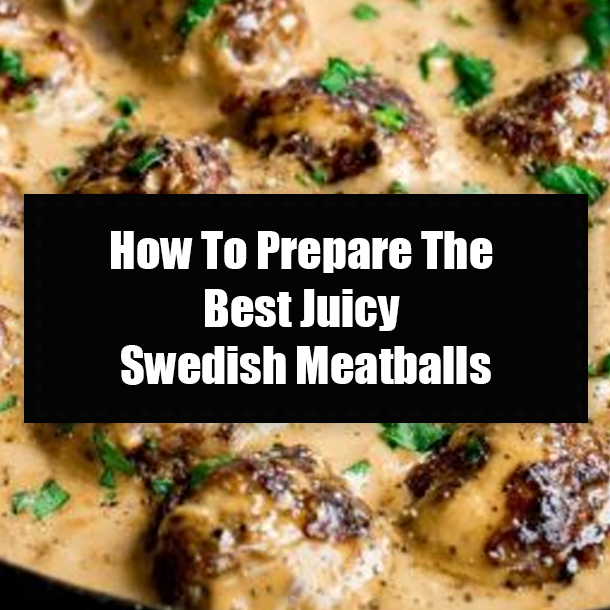 How To Prepare The Best Juicy Swedish Meatballs