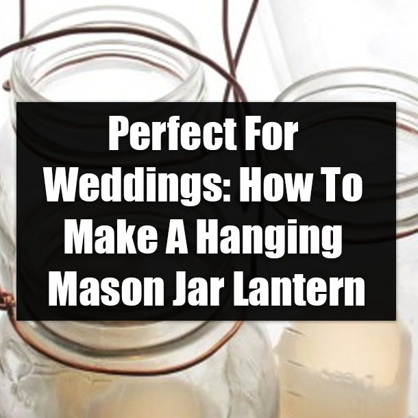 Perfect For Weddings: How To Make A Hanging Mason Jar Lantern