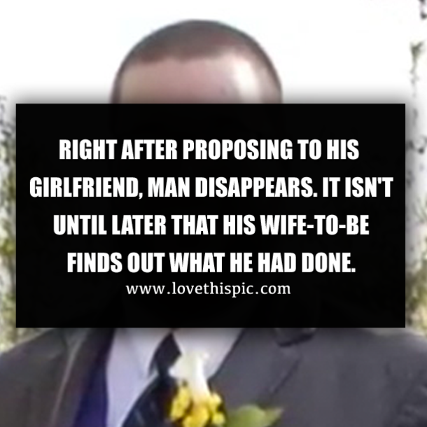 RIGHT AFTER PROPOSING TO HIS GIRLFRIEND, MAN DISAPPEARS. IT ISN'T UNTIL LATER THAT HIS WIFE-TO-BE FINDS OUT WHAT HE HAD DONE.