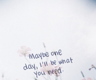 Maybe one day, ill be what you need