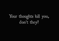 Your thoughts kill you, dont they?