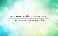 Everyday has the potential to be the greatest day of your life