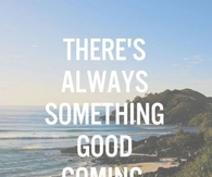 Theres always something good coming, remember that